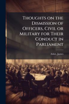 Thoughts on the Dismission of Officers Civil or Military for Their Conduct in Parliament