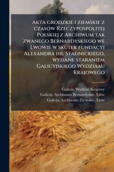 Akta grodzkie i ziemskie z czasÃ³w Rzeczypospolitej Polskiej z Archiwum tak zwanego Bernardyskiego we Lwowie w skutek fundacyi Alexandra hr. Stadnickiego wydane staraniem Galicyjskiego Wydziaau Krajowego