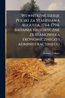 Wewntrzne dzieje Polski za Stanissawa Augusta 1764-1794. Badania historyczne ze stanowiska ekonomicznego i administracyjnego
