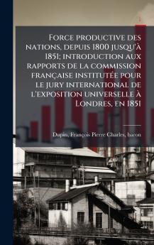 Force productive des nations depuis 1800 jusqu'Ã  1851; introduction aux rapports de la commission franÃ§aise institutÃ©e pour le jury international de l'exposition universelle Ã  Londres en 1851