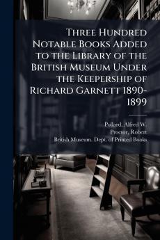 Three Hundred Notable Books Added to the Library of the British Museum Under the Keepership of Richard Garnett 1890-1899
