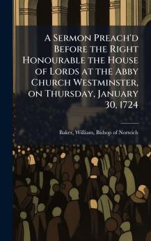 A Sermon Preach'd Before the Right Honourable the House of Lords at the Abby Church Westminster on Thursday January 30 1724