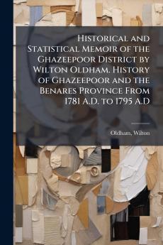 Historical and Statistical Memoir of the Ghazeepoor District by Wilton Oldham. History of Ghazeepoor and the Benares Province From 1781 A.D. to 1795 A.D