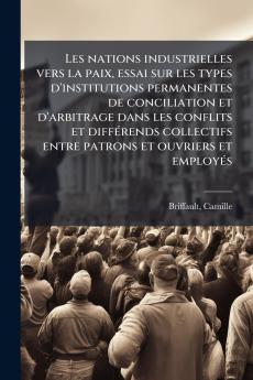 Les nations industrielles vers la paix essai sur les types d'institutions permanentes de conciliation et d'arbitrage dans les conflits et diffÃ©rends collectifs entre patrons et ouvriers et employÃ©s