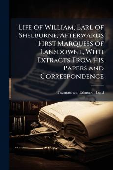 Life of William Earl of Shelburne Afterwards First Marquess of Lansdowne With Extracts From his Papers and Correspondence