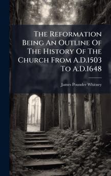 The Reformation Being An Outline Of The History Of The Church From A.D.1503 To A.D.1648