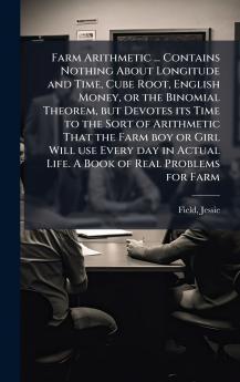 Farm Arithmetic ... Contains Nothing About Longitude and Time Cube Root English Money or the Binomial Theorem but Devotes its Time to the Sort of Arithmetic That the Farm boy or Girl Will use Every day in Actual Life. A Book of Real Problems for Farm