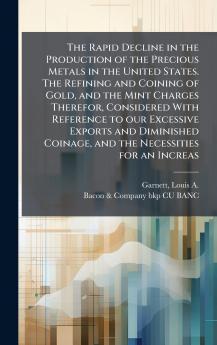 The Rapid Decline in the Production of the Precious Metals in the United States. The Refining and Coining of Gold and the Mint Charges Therefor Considered With Reference to our Excessive Exports and Diminished Coinage and the Necessities for an Increas