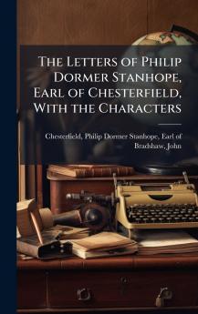 The Letters of Philip Dormer Stanhope Earl of Chesterfield With the Characters