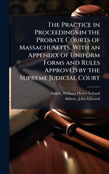 The Practice in Proceedings in the Probate Courts of Massachusetts. With an Appendix of Uniform Forms and Rules Approved by the Supreme Judicial Court