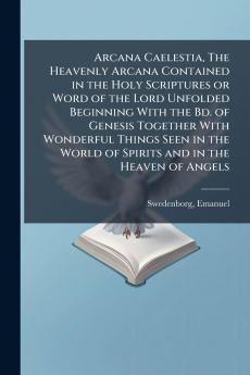 Arcana Caelestia The Heavenly Arcana Contained in the Holy Scriptures or Word of the Lord Unfolded Beginning With the Bd. of Genesis Together With Wonderful Things Seen in the World of Spirits and in the Heaven of Angels