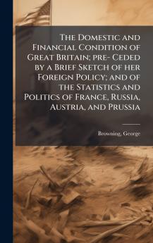 The Domestic and Financial Condition of Great Britain; pre- Ceded by a Brief Sketch of her Foreign Policy; and of the Statistics and Politics of France Russia Austria and Prussia