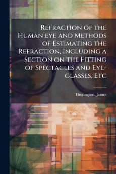 Refraction of the Human eye and Methods of Estimating the Refraction Including a Section on the Fitting of Spectacles and Eye-glasses Etc