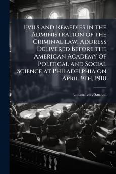 Evils and Remedies in the Administration of the Criminal law; Address Delivered Before the American Academy of Political and Social Science at Philadelphia on April 9th 1910