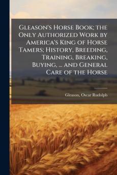 Gleason's Horse Book; the Only Authorized Work by America's King of Horse Tamers; History Breeding Training Breaking Buying ... and General Care of the Horse
