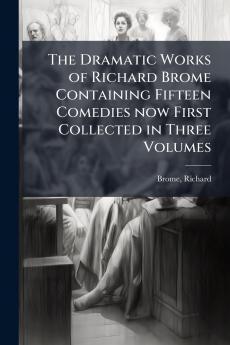 The Dramatic Works of Richard Brome Containing Fifteen Comedies now First Collected in Three Volumes