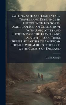 Catlin's Notes of Eight Years' Travels and Residence in Europe With his North American Indian Collection. With Anecdotes and Incidents of the Travels and Adventures of Three Different Parties of American Indians Whom he Introduced to the Courts of England