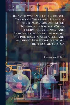 The Death-warrant of the French Theory of Chemistry Signed by Truth Reason Common Sense Honour and Science With a Theory Fully Clearly and Rationally Accounting for all the Phenomena. Also a Full and Accurate Investigation of all the Phenomena of Ga