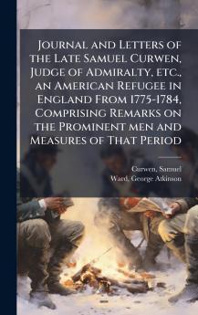 Journal and Letters of the Late Samuel Curwen Judge of Admiralty etc. an American Refugee in England From 1775-1784 Comprising Remarks on the Prominent men and Measures of That Period