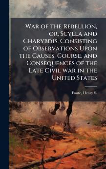 War of the Rebellion or Scylla and Charybdis. Consisting of Observations Upon the Causes Course and Consequences of the Late Civil war in the United States