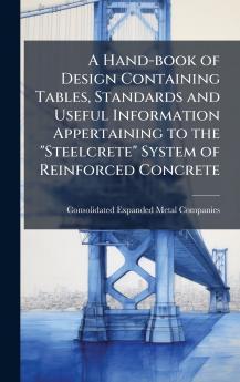 A Hand-book of Design Containing Tables Standards and Useful Information Appertaining to the Steelcrete System of Reinforced Concrete