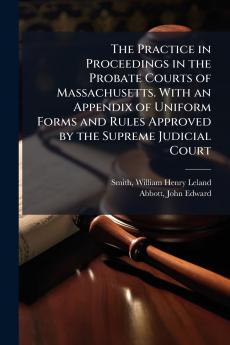 The Practice in Proceedings in the Probate Courts of Massachusetts. With an Appendix of Uniform Forms and Rules Approved by the Supreme Judicial Court
