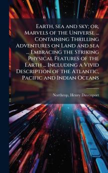 Earth sea and sky; or Marvels of the Universe ... Containing Thrilling Adventures on Land and sea ... Embracing the Striking Physical Features of the Earth ... Including a Vivid Description of the Atlantic Pacific and Indian Oceans