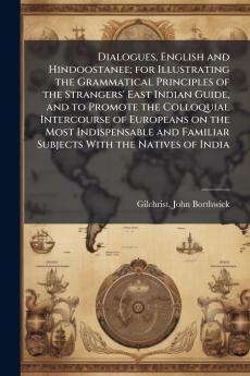 Dialogues English and Hindoostanee; for Illustrating the Grammatical Principles of the Strangers' East Indian Guide and to Promote the Colloquial Intercourse of Europeans on the Most Indispensable and Familiar Subjects With the Natives of India