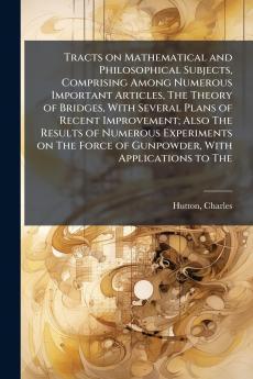 Tracts on Mathematical and Philosophical Subjects Comprising Among Numerous Important Articles The Theory of Bridges With Several Plans of Recent Improvement; Also The Results of Numerous Experiments on The Force of Gunpowder With Applications to The