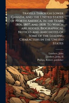 Travels Through Lower Canada and the United States of North America in the Years 1806 1807 and 1808. To Which are Added Biographical Notices and Anecdotes of Some of the Leading Characters in the United States