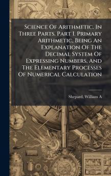 Science Of Arithmetic. In Three Parts. Part I. Primary Arithmetic Being An Explanation Of The Decimal System Of Expressing Numbers And The Elementary Processes Of Numerical Calculation