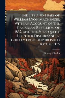 The Life and Times of William Lyon Mackenzie; With an Account of the Canadian Rebellion of 1837 and the Subsequent Frontier Disturbances Chiefly From Unpublished Documents