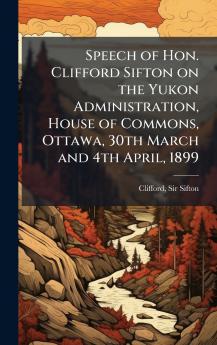 Speech of Hon. Clifford Sifton on the Yukon Administration House of Commons Ottawa 30th March and 4th April 1899