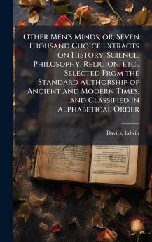 Other Men's Minds; or Seven Thousand Choice Extracts on History Science Philosophy Religion etc. Selected From the Standard Authorship of Ancient and Modern Times and Classified in Alphabetical Order
