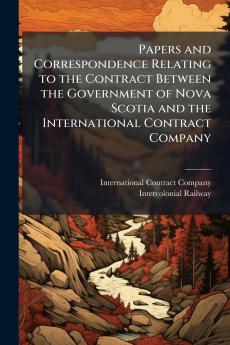 Papers and Correspondence Relating to the Contract Between the Government of Nova Scotia and the International Contract Company