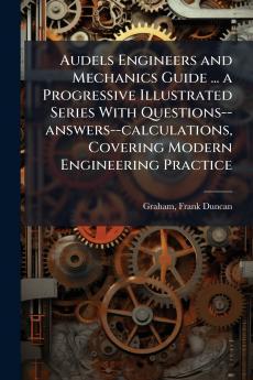 Audels Engineers and Mechanics Guide ... a Progressive Illustrated Series With Questions--answers--calculations Covering Modern Engineering Practice