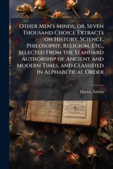 Other Men's Minds; or Seven Thousand Choice Extracts on History Science Philosophy Religion etc. Selected From the Standard Authorship of Ancient and Modern Times and Classified in Alphabetical Order