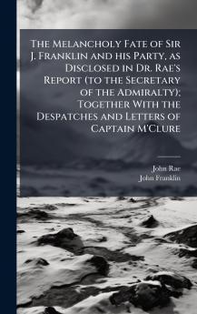 The Melancholy Fate of Sir J. Franklin and his Party as Disclosed in Dr. Rae's Report (to the Secretary of the Admiralty); Together With the Despatches and Letters of Captain M'Clure