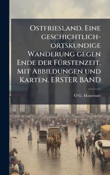 Ostfriesland. Eine geschichtlich-ortskundige Wanderung gegen Ende der FÃ¼rstenzeit. Mit Abbildungen und Karten. ERSTER BAND