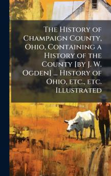 The History of Champaign County Ohio Containing a History of the County [by J. W. Ogden] ... History of Ohio etc. etc. Illustrated