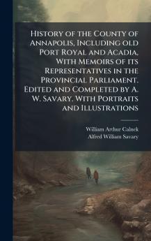 History of the County of Annapolis Including old Port Royal and Acadia With Memoirs of its Representatives in the Provincial Parliament. Edited and Completed by A. W. Savary. With Portraits and Illustrations