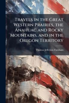 Travels in the Great Western Prairies the Anahuac and Rocky Mountains and in the Oregon Territory