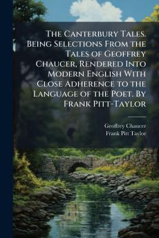 The Canterbury Tales. Being Selections From the Tales of Geoffrey Chaucer Rendered Into Modern English With Close Adherence to the Language of the Poet. By Frank Pitt-Taylor