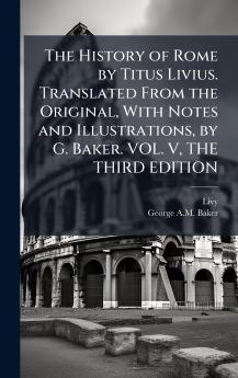 The History of Rome by Titus Livius. Translated From the Original With Notes and Illustrations by G. Baker. VOL. V THE THIRD EDITION
