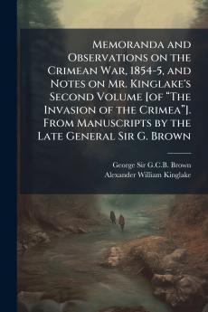 Memoranda and Observations on the Crimean War 1854-5 and Notes on Mr. Kinglake's Second Volume [of âThe Invasion of the Crimeaâ]. From Manuscripts by the Late General Sir G. Brown