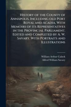 History of the County of Annapolis Including old Port Royal and Acadia With Memoirs of its Representatives in the Provincial Parliament. Edited and Completed by A. W. Savary. With Portraits and Illustrations
