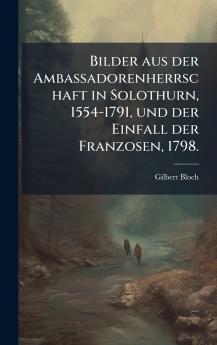 Bilder aus der Ambassadorenherrschaft in Solothurn 1554-1791 und der Einfall der Franzosen 1798.