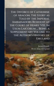 The Divorce of Catherine of Aragon. The Story as Told by the Imperial Ambassadors Resident at the Court of Henry VIII. In Usum Laicorum ... Being a Supplementary Volume to the Author's History of England