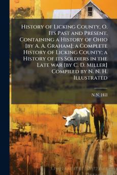 History of Licking County O. Its Past and Present. Containing a History of Ohio [by A. A. Graham]; a Complete History of Licking County; a History of its Soldiers in the Late war [by C. D. Miller] Compiled by N. N. H. Illustrated