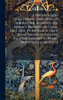 A Dissertation Concerning two Odes of [or Rather Ascribed to] Horace [marked as Carm. Lib. I. Ode 39-40] Which Have Been Discovered in the Palatine Library at Rome. [With the Latin Text.]